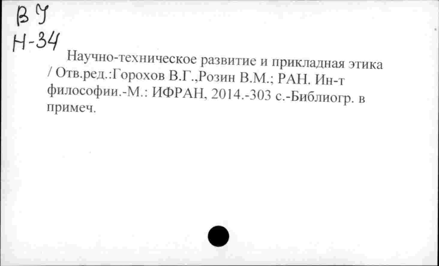 ﻿м
Научно-техническое развитие и прикладная этика / Отв.ред.:Горохов В.Г.,Розин В.М.; РАН. Ин-т философии.-М.: ИФРАН, 2014.-303 с.-Библиогр. в примеч.